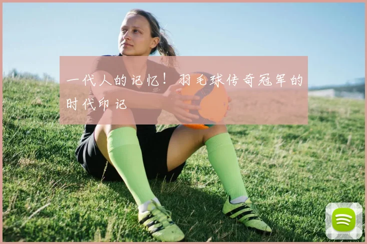 一代人的记忆！羽毛球传奇冠军的时代印记