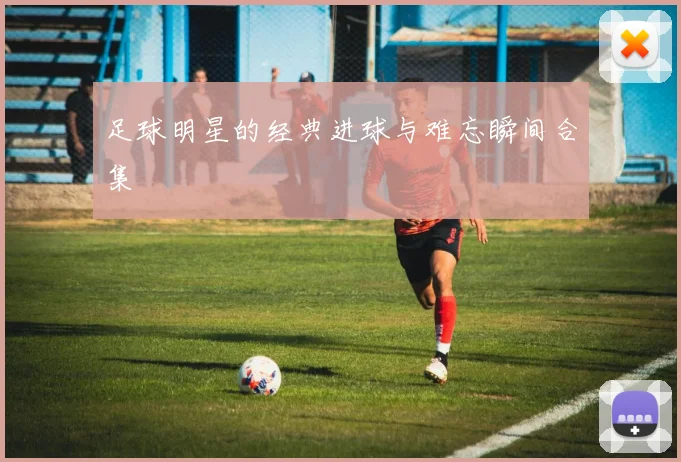 足球明星的经典进球与难忘瞬间合集