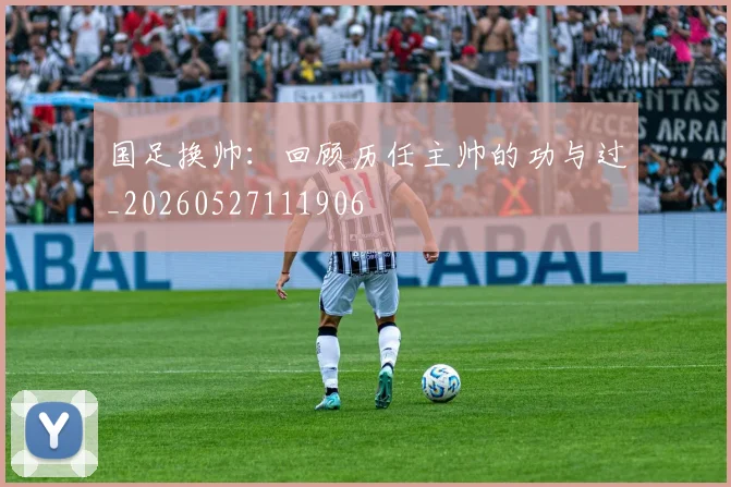 国足换帅:回顾历任主帅的功与过_20260527111906