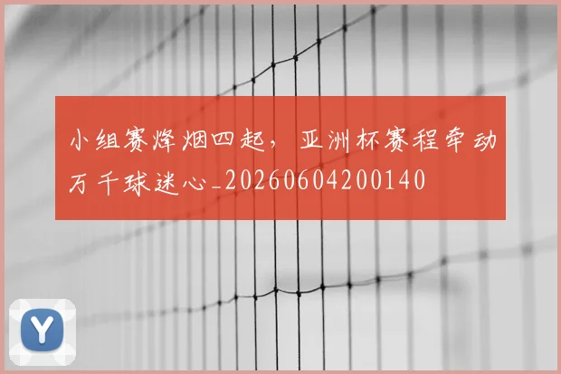 小组赛烽烟四起，亚洲杯赛程牵动万千球迷心_20260604200140