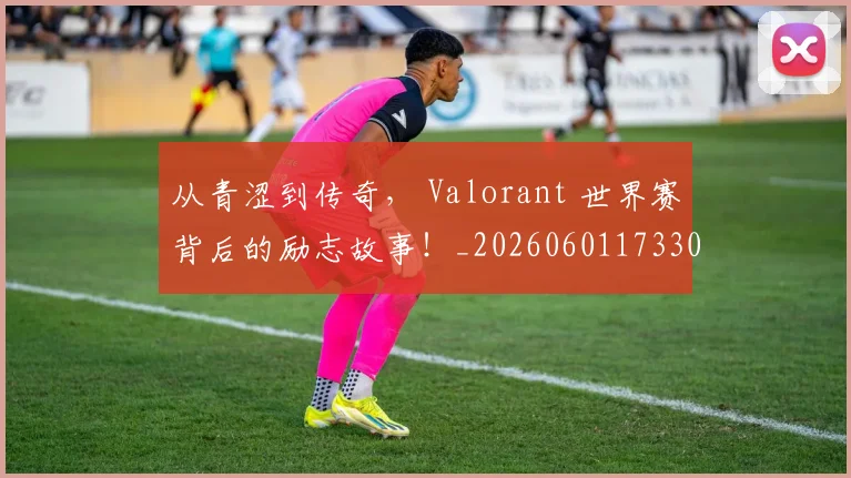 从青涩到传奇, Valorant 世界赛背后的励志故事!_20260601173306