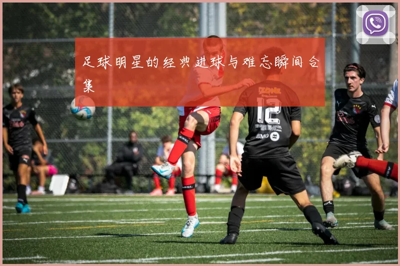 足球明星的经典进球与难忘瞬间合集