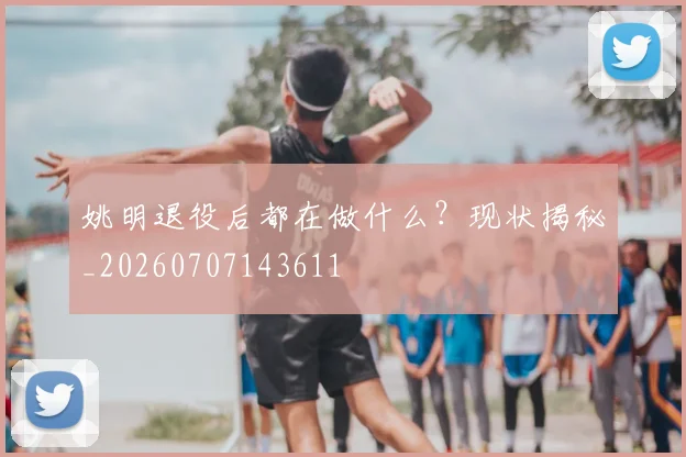 姚明退役后都在做什么?现状揭秘_20260707143611