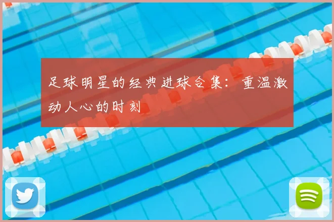 足球明星的经典进球合集：重温激动人心的时刻