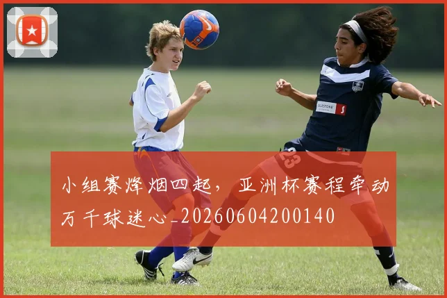 小组赛烽烟四起,亚洲杯赛程牵动万千球迷心_20260604200140