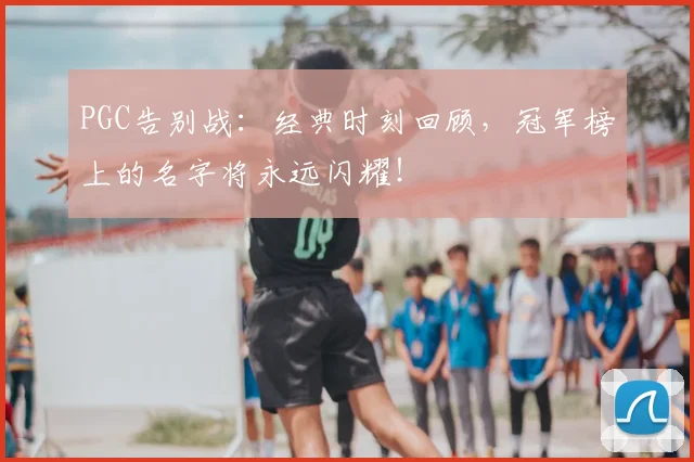 PGC告别战:经典时刻回顾,冠军榜上的名字将永远闪耀!