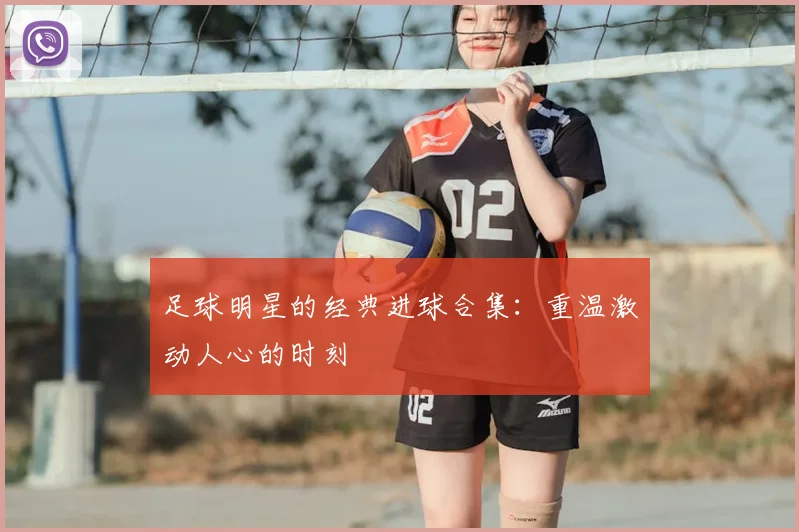 足球明星的经典进球合集:重温激动人心的时刻