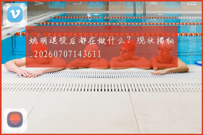 姚明退役后都在做什么?现状揭秘_20260707143611