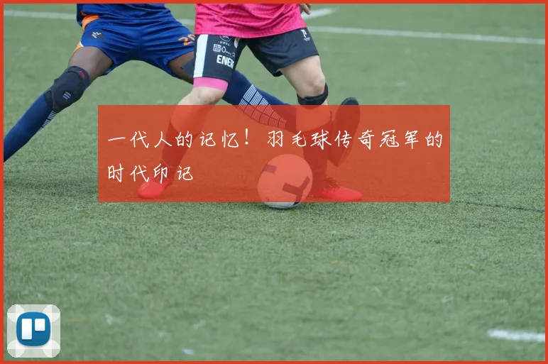 一代人的记忆!羽毛球传奇冠军的时代印记