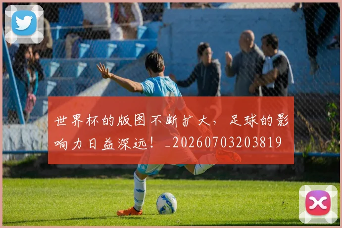 世界杯的版图不断扩大，足球的影响力日益深远！_20260703203819